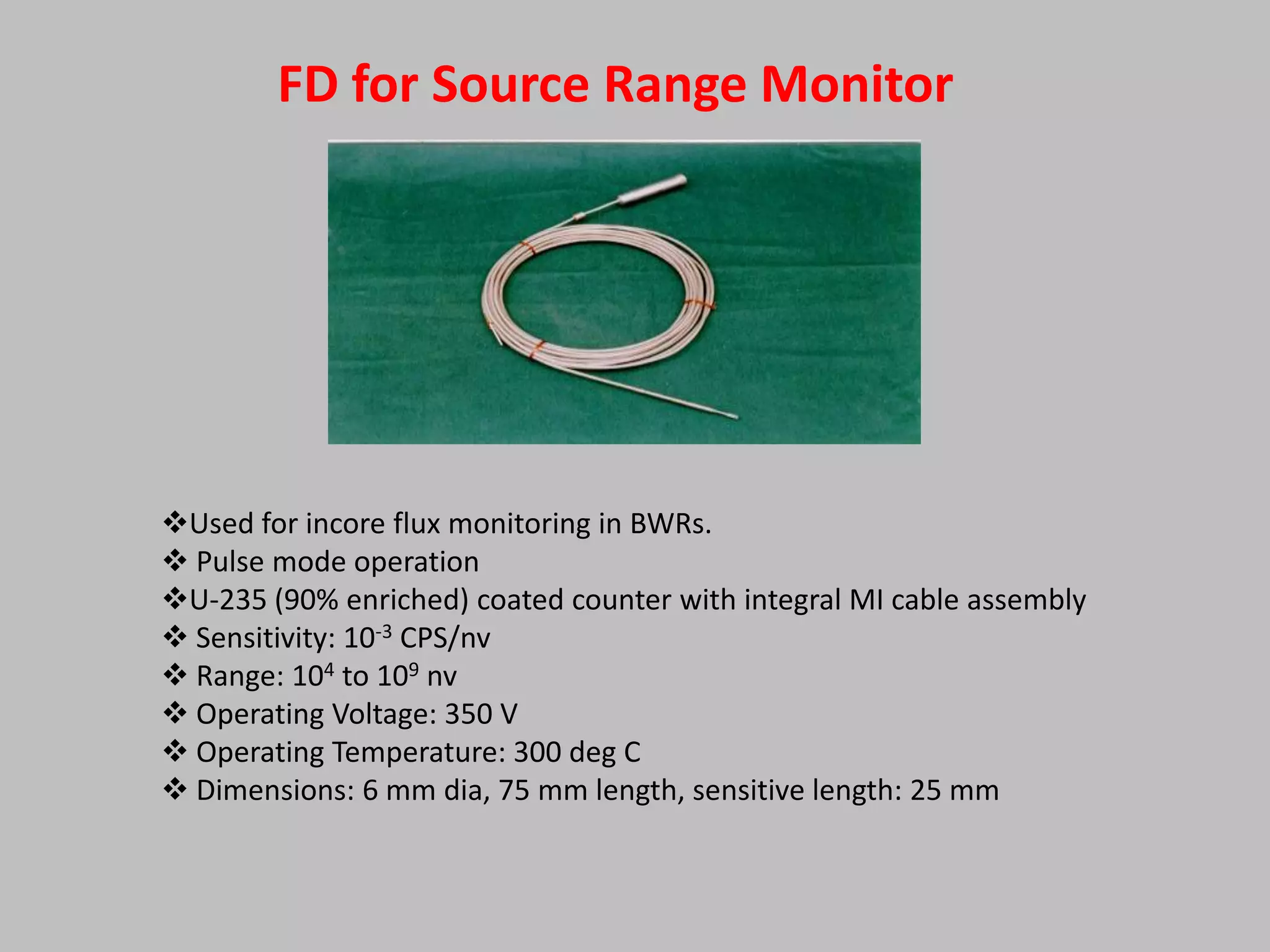 FD for Source Range Monitor




Used for incore flux monitoring in BWRs.
 Pulse mode operation
U-235 (90% enriched) coated counter with integral MI cable assembly
 Sensitivity: 10-3 CPS/nv
 Range: 104 to 109 nv
 Operating Voltage: 350 V
 Operating Temperature: 300 deg C
 Dimensions: 6 mm dia, 75 mm length, sensitive length: 25 mm
 