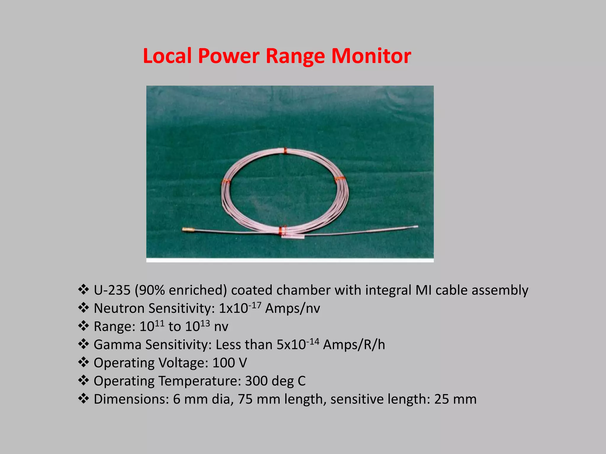 Local Power Range Monitor




 U-235 (90% enriched) coated chamber with integral MI cable assembly
 Neutron Sensitivity: 1x10-17 Amps/nv
 Range: 1011 to 1013 nv
 Gamma Sensitivity: Less than 5x10-14 Amps/R/h
 Operating Voltage: 100 V
 Operating Temperature: 300 deg C
 Dimensions: 6 mm dia, 75 mm length, sensitive length: 25 mm
 