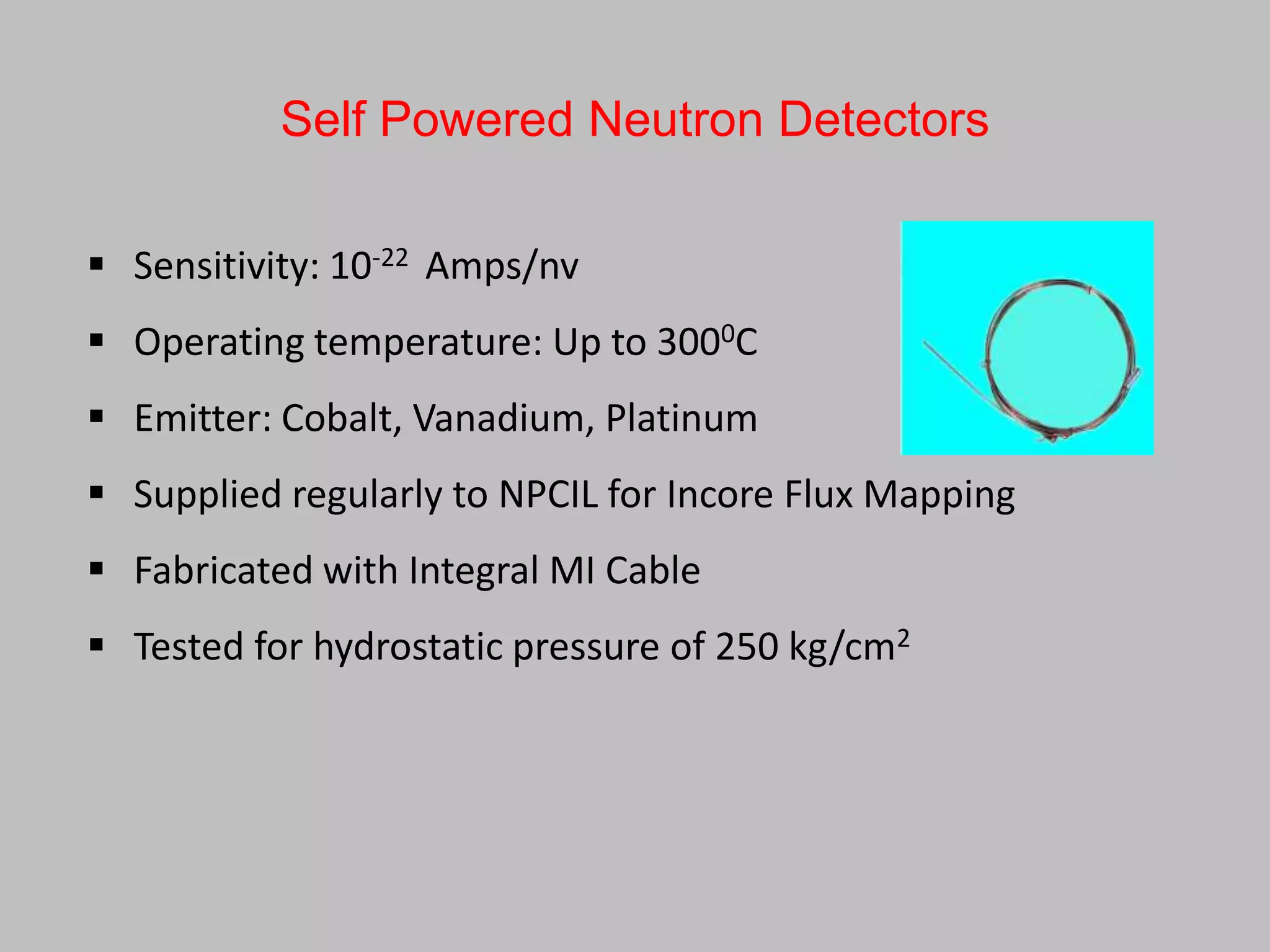 Self Powered Neutron Detectors

 Sensitivity: 10-22 Amps/nv
 Operating temperature: Up to 3000C
 Emitter: Cobalt, Vanadium, Platinum
 Supplied regularly to NPCIL for Incore Flux Mapping
 Fabricated with Integral MI Cable
 Tested for hydrostatic pressure of 250 kg/cm2
 