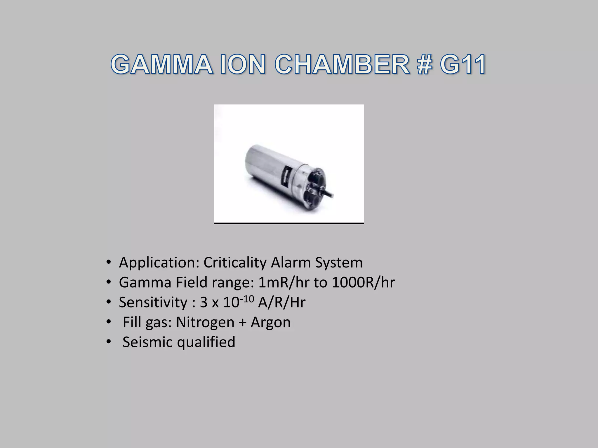 •   Application: Criticality Alarm System
•   Gamma Field range: 1mR/hr to 1000R/hr
•   Sensitivity : 3 x 10-10 A/R/Hr
•   Fill gas: Nitrogen + Argon
•   Seismic qualified
 