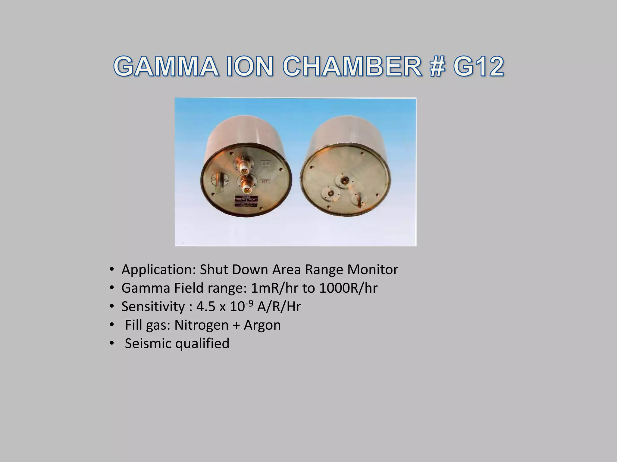 •   Application: Shut Down Area Range Monitor
•   Gamma Field range: 1mR/hr to 1000R/hr
•   Sensitivity : 4.5 x 10-9 A/R/Hr
•   Fill gas: Nitrogen + Argon
•   Seismic qualified
 