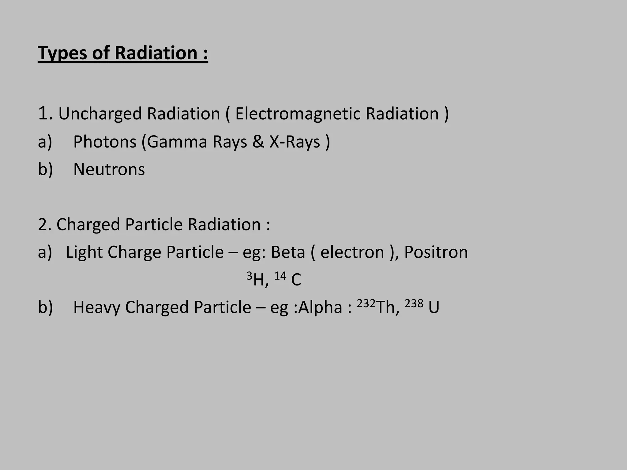 Types of Radiation :

1. Uncharged Radiation ( Electromagnetic Radiation )
a)   Photons (Gamma Rays & X-Rays )
b)   Neutrons

2. Charged Particle Radiation :
a) Light Charge Particle – eg: Beta ( electron ), Positron
                            3H, 14 C

b) Heavy Charged Particle – eg :Alpha : 232Th, 238 U
 