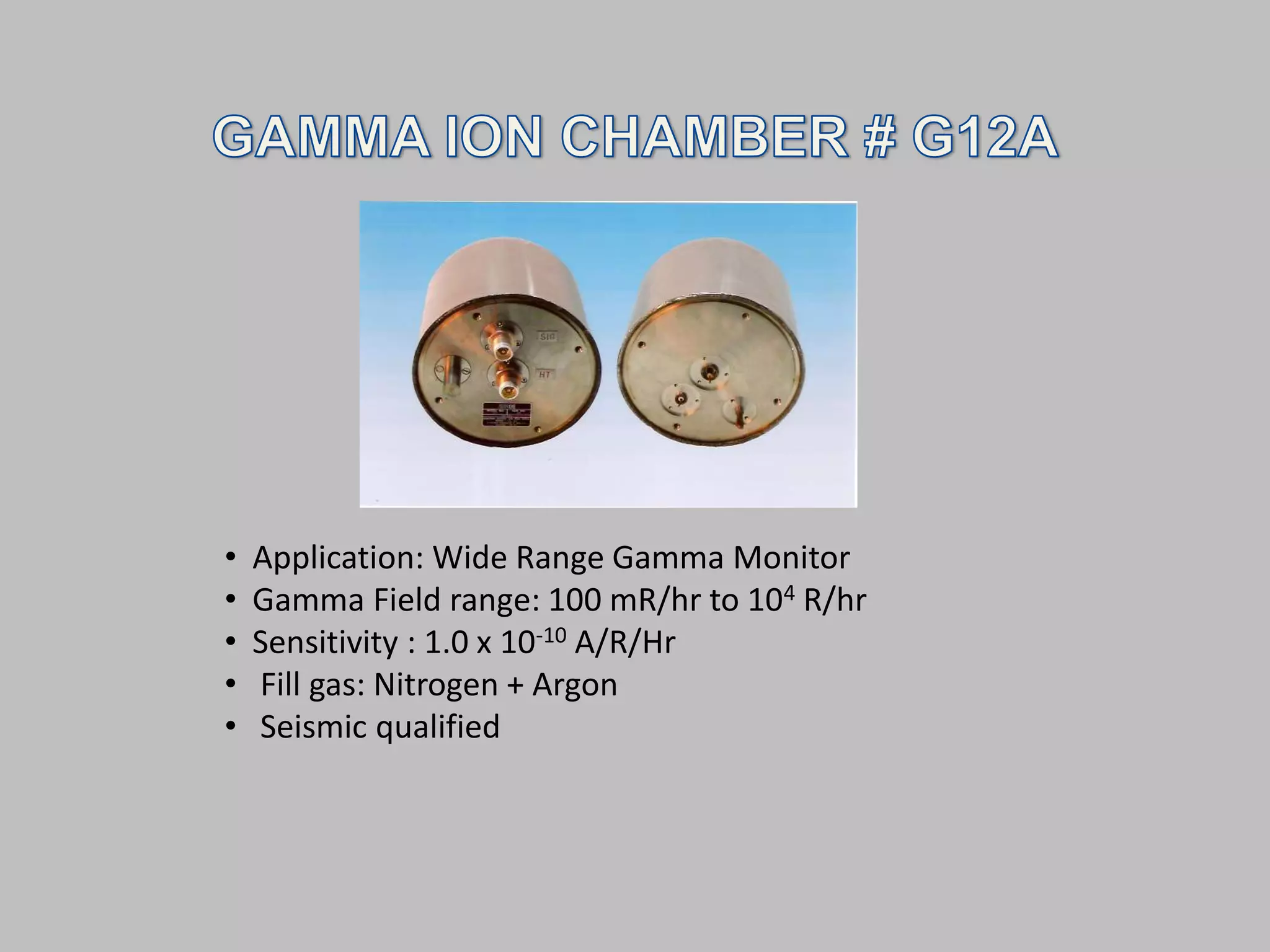 •   Application: Wide Range Gamma Monitor
•   Gamma Field range: 100 mR/hr to 104 R/hr
•   Sensitivity : 1.0 x 10-10 A/R/Hr
•   Fill gas: Nitrogen + Argon
•   Seismic qualified
 