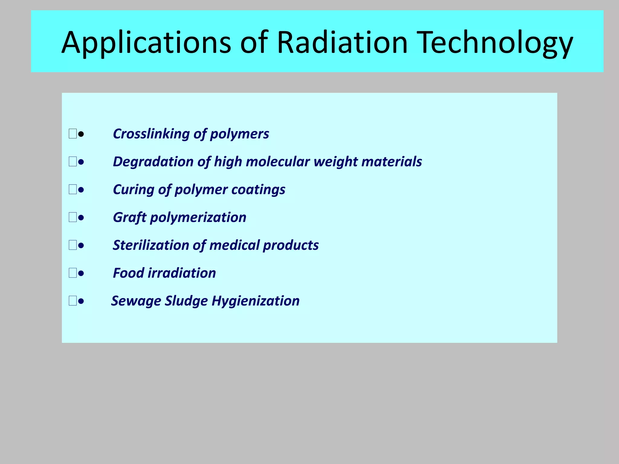 Applications of Radiation Technology

   Crosslinking of polymers
   Degradation of high molecular weight materials
   Curing of polymer coatings
   Graft polymerization
   Sterilization of medical products
   Food irradiation
   Sewage Sludge Hygienization
 