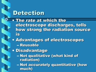 Detection
• The rate at which the
  electroscope discharges, tells
  how strong the radiation source
  is
• Advantages of electroscopes
  – Reusable
• Disadvantage
  – Not qualitative (what kind of
    radiation)
  – Not accurately quantitative (how
    much)
 