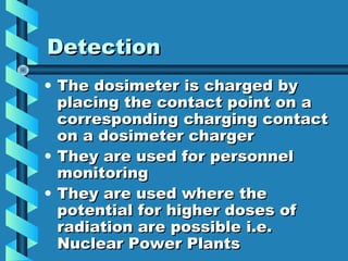 Detection
• The dosimeter is charged by
  placing the contact point on a
  corresponding charging contact
  on a dosimeter charger
• They are used for personnel
  monitoring
• They are used where the
  potential for higher doses of
  radiation are possible i.e.
  Nuclear Power Plants
 