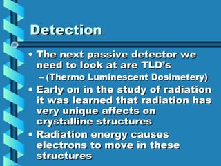 Detection
• The next passive detector we
  need to look at are TLD’s
  – (Thermo Luminescent Dosimetery)
• Early on in the study of radiation
  it was learned that radiation has
  very unique affects on
  crystalline structures
• Radiation energy causes
  electrons to move in these
  structures
 