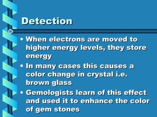 Detection
• When electrons are moved to
  higher energy levels, they store
  energy
• In many cases this causes a
  color change in crystal i.e.
  brown glass
• Gemologists learn of this effect
  and used it to enhance the color
  of gem stones
 