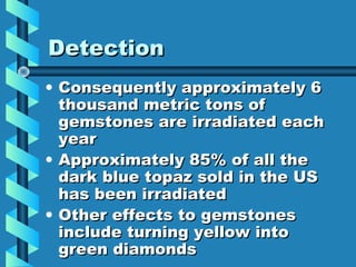 Detection
• Consequently approximately 6
  thousand metric tons of
  gemstones are irradiated each
  year
• Approximately 85% of all the
  dark blue topaz sold in the US
  has been irradiated
• Other effects to gemstones
  include turning yellow into
  green diamonds
 