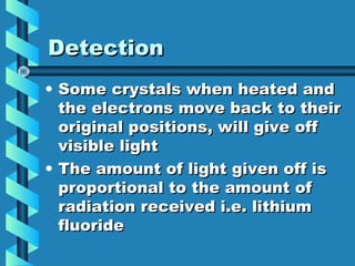 Detection
• Some crystals when heated and
  the electrons move back to their
  original positions, will give off
  visible light
• The amount of light given off is
  proportional to the amount of
  radiation received i.e. lithium
  fluoride
 