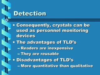Detection
• Consequently, crystals can be
  used as personnel monitoring
  devices
• The advantages of TLD’s
  – Readers are inexpensive
  – They are reusable
• Disadvantages of TLD’s
  – More quantitative than qualitative
 