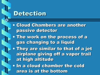 Detection
• Cloud Chambers are another
  passive detector
• The work on the process of a
  gas changing to a liquid
• They are similar to that of a jet
  airplane giving off a vapor trail
  at high altitude
• In a cloud chamber the cold
  area is at the bottom
 