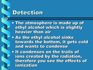 Detection
• The atmosphere is made up of
  ethyl alcohol which is slightly
  heavier than air
• As the ethyl alcohol sinks
  towards the bottom, it gets cold
  and wants to condense
• It condenses on the trails of
  ions created by the radiation,
  therefore you see the effects of
  ionization
 