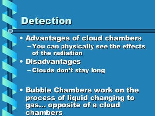 Detection
• Advantages of cloud chambers
  – You can physically see the effects
    of the radiation
• Disadvantages
  – Clouds don’t stay long


• Bubble Chambers work on the
  process of liquid changing to
  gas… opposite of a cloud
  chambers
 
