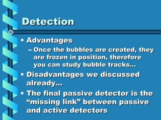 Detection
• Advantages
  – Once the bubbles are created, they
    are frozen in position, therefore
    you can study bubble tracks…
• Disadvantages we discussed
  already…
• The final passive detector is the
  “missing link” between passive
  and active detectors
 