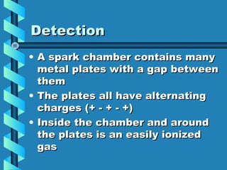 Detection
• A spark chamber contains many
  metal plates with a gap between
  them
• The plates all have alternating
  charges (+ - + - +)
• Inside the chamber and around
  the plates is an easily ionized
  gas
 
