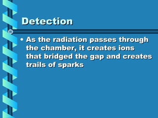 Detection
• As the radiation passes through
  the chamber, it creates ions
  that bridged the gap and creates
  trails of sparks
 