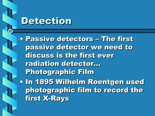 Detection
• Passive detectors – The first
  passive detector we need to
  discuss is the first ever
  radiation detector…
  Photographic Film
• In 1895 Wilhelm Roentgen used
  photographic film to record the
  first X-Rays
 