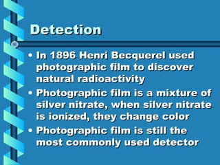 Detection
• In 1896 Henri Becquerel used
  photographic film to discover
  natural radioactivity
• Photographic film is a mixture of
  silver nitrate, when silver nitrate
  is ionized, they change color
• Photographic film is still the
  most commonly used detector
 