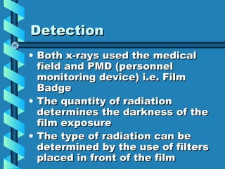 Detection
• Both x-rays used the medical
  field and PMD (personnel
  monitoring device) i.e. Film
  Badge
• The quantity of radiation
  determines the darkness of the
  film exposure
• The type of radiation can be
  determined by the use of filters
  placed in front of the film
 