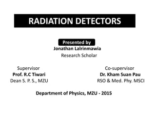 Jonathan Lalrinmawia
Research Scholar
Supervisor Co-supervisor
Prof. R.C Tiwari Dr. Kham Suan Pau
Dean S. P. S., MZU RSO & Med. Phy. MSCI
Department of Physics, MZU - 2015
RADIATION DETECTORS
Presented by
 