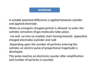 A suitable potential difference is applied between cylinder
and applied electrode.
When an energetic charged particle is allowed to enter the
cylinder, ionization of gas molecules takes place.
+ve and –ve ions so created, start moving towards oppositely
charged electrodes (cylinder and rod)
Depending upon the number of particles entering the
cylinder, an electric pulse of proportional magnitude is
developed.
This pulse reaches an electronic counter after amplification
and number of particles is counted.
WORKING
 