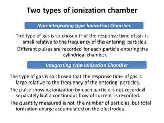 Two types of ionization chamber
The type of gas is so chosen that the response time of gas is
small relative to the frequency of the entering particles.
Different pulses are recorded for each particle entering the
cylindrical chamber.
The type of gas is so chosen that the response time of gas is
large relative to the frequency of the entering particles.
The pulse showing ionization by each particle is not recorded
separately but a continuous flow of current is recorded.
The quantity measured is not the number of particles, but total
ionization charge accumulated on the electrodes.
Non-integrating type Ionization Chamber
Integrating type Ionization Chamber
 