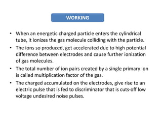 • When an energetic charged particle enters the cylindrical
tube, it ionizes the gas molecule colliding with the particle.
• The ions so produced, get accelerated due to high potential
difference between electrodes and cause further ionization
of gas molecules.
• The total number of ion pairs created by a single primary ion
is called multiplication factor of the gas.
• The charged accumulated on the electrodes, give rise to an
electric pulse that is fed to discriminator that is cuts-off low
voltage undesired noise pulses.
WORKING
 