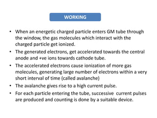 • When an energetic charged particle enters GM tube through
the window, the gas molecules which interact with the
charged particle get ionized.
• The generated electrons, get accelerated towards the central
anode and +ve ions towards cathode tube.
• The accelerated electrons cause ionization of more gas
molecules, generating large number of electrons within a very
short interval of time (called avalanche)
• The avalanche gives rise to a high current pulse.
• For each particle entering the tube, successive current pulses
are produced and counting is done by a suitable device.
WORKING
 