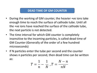 • During the working of GM counter, the heavier +ve ions take
enough time to reach the surface of cathode tube. Until all
the +ve ions have reached the surface of the cathode tube,
the next particle is not detected.
• The time interval for which GM counter is completely
insensitive to the incoming particles, is called dead time of
GM Counter (Generally of the order of a few hundred
microseconds)
• If N particles enter the tube per second and the counter
shows n particles per second, then dead time can be written
as:
DEAD TIME OF GM COUNTER
 