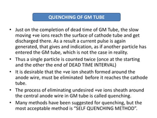 • Just on the completion of dead time of GM Tube, the slow
moving +ve ions reach the surface of cathode tube and get
discharged there. As a result a current pulse is again
generated, that gives and indication, as if another particle has
entered the GM tube, which is not the case in reality.
• Thus a single particle is counted twice (once at the starting
and the other the end of DEAD TIME INTERVAL)
• It is desirable that the +ve ion sheath formed around the
anode wire, must be eliminated before it reaches the cathode
tube.
• The process of eliminating undesired +ve ions sheath around
the central anode wire in GM tube is called quenching.
• Many methods have been suggested for quenching, but the
most acceptable method is “SELF QUENCHING METHOD”.
QUENCHING OF GM TUBE
 