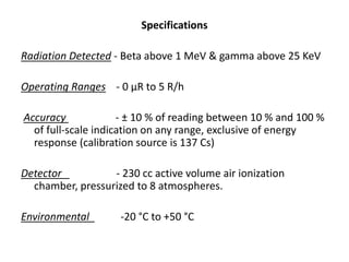 Specifications
Radiation Detected - Beta above 1 MeV & gamma above 25 KeV
Operating Ranges - 0 μR to 5 R/h
Accuracy - ± 10 % of reading between 10 % and 100 %
of full-scale indication on any range, exclusive of energy
response (calibration source is 137 Cs)
Detector - 230 cc active volume air ionization
chamber, pressurized to 8 atmospheres.
Environmental -20 °C to +50 °C
 