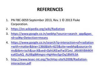 REFERENCES
1. PN FBC-0059 September 2013, Rev. 1 © 2013 Fluke
Corporation.
2. https://en.wikipedia.org/wiki/Radiation
3. https://www.google.co.in/webhp?source=search_app&gws_
rd=ssl#q=Detection+means
4. https://www.google.co.in/search?q=interaction+of+radiation
+with+matter&biw=1366&bih=623&site=webhp&source=ln
ms&tbm=isch&sa=X&ved=0ahUKEwiFw5f1mJ_JAhWVB44KH
eaKDaAQ_AUIBigB#imgrc=HgH4ev5grOq18M%3A
5. http://www.tesec-int.org/TechHaz-site%2008/Radiation-
interaction.pdf
 