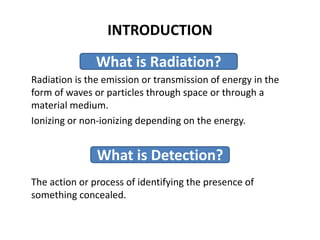 INTRODUCTION
Radiation is the emission or transmission of energy in the
form of waves or particles through space or through a
material medium.
Ionizing or non-ionizing depending on the energy.
The action or process of identifying the presence of
something concealed.
What is Radiation?
What is Detection?
 