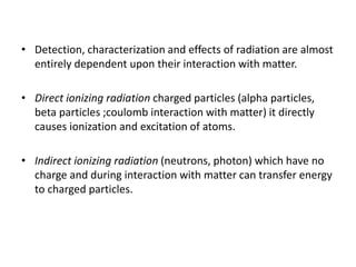 • Detection, characterization and effects of radiation are almost
entirely dependent upon their interaction with matter.
• Direct ionizing radiation charged particles (alpha particles,
beta particles ;coulomb interaction with matter) it directly
causes ionization and excitation of atoms.
• Indirect ionizing radiation (neutrons, photon) which have no
charge and during interaction with matter can transfer energy
to charged particles.
 