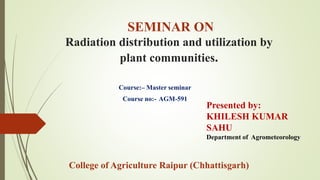 SEMINAR ON
Radiation distribution and utilization by
plant communities.
Course:– Master seminar
Course no:- AGM-591
Presented by:
KHILESH KUMAR
SAHU
Department of Agrometeorology
College of Agriculture Raipur (Chhattisgarh)
 