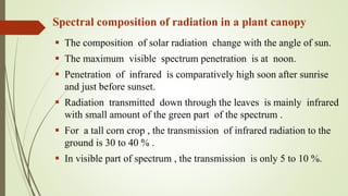 Spectral composition of radiation in a plant canopy
 The composition of solar radiation change with the angle of sun.
 The maximum visible spectrum penetration is at noon.
 Penetration of infrared is comparatively high soon after sunrise
and just before sunset.
 Radiation transmitted down through the leaves is mainly infrared
with small amount of the green part of the spectrum .
 For a tall corn crop , the transmission of infrared radiation to the
ground is 30 to 40 % .
 In visible part of spectrum , the transmission is only 5 to 10 %.
 