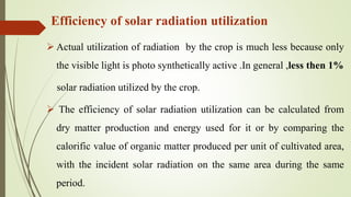 Efficiency of solar radiation utilization
 Actual utilization of radiation by the crop is much less because only
the visible light is photo synthetically active .In general ,less then 1%
solar radiation utilized by the crop.
 The efficiency of solar radiation utilization can be calculated from
dry matter production and energy used for it or by comparing the
calorific value of organic matter produced per unit of cultivated area,
with the incident solar radiation on the same area during the same
period.
 