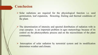 Conclusion
 Solar radiations are required for the physiological function i.e. seed
germination, leaf expansion, flowering, fruiting and thermal conditions of
the plant.
 The determination of intensity and spectral distribution of radiation with in
crop canopies is an important problem in agro meteorology because of its
control on the photosynthetic process and on the microclimate of the plant
community.
 Interception of solar radiation by terrestrial system and its modification
determines weather and climate.
 