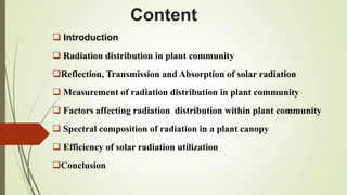 Content
 Introduction
 Radiation distribution in plant community
Reflection, Transmission and Absorption of solar radiation
 Measurement of radiation distribution in plant community
 Factors affecting radiation distribution within plant community
 Spectral composition of radiation in a plant canopy
 Efficiency of solar radiation utilization
Conclusion
 