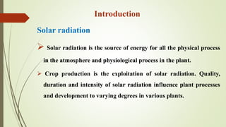 Solar radiation
 Solar radiation is the source of energy for all the physical process
in the atmosphere and physiological process in the plant.
 Crop production is the exploitation of solar radiation. Quality,
duration and intensity of solar radiation influence plant processes
and development to varying degrees in various plants.
Introduction
 