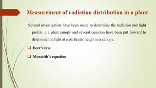 Measurement of radiation distribution in a plant
Several investigation have been made to determine the radiation and light
profile in a plant canopy and several equation have been put forward to
determine the light at a particular height in a canopy .
 Beer’s law
 Monteith’s equation
 