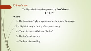 Beer’s law
The light distribution is expressed by Beer’s law as:
I = Ioe-kf
Where,
I = The intensity of light at a particular height with in the canopy.
Io = Light intensity at the top of the plant canopy,
k = The extinction coefficient of the leaf,
f = The leaf area index and
e = The base of natural log,
 