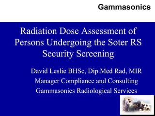 Gammasonics
1
Radiation Dose Assessment of
Persons Undergoing the Soter RS
Security Screening
David Leslie BHSc, Dip.Med Rad, MIR
Manager Compliance and Consulting
Gammasonics Radiological Services
 