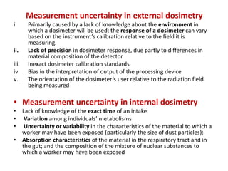 Measurement uncertainty in external dosimetry
i. Primarily caused by a lack of knowledge about the environment in
which a dosimeter will be used; the response of a dosimeter can vary
based on the instrument’s calibration relative to the field it is
measuring.
ii. Lack of precision in dosimeter response, due partly to differences in
material composition of the detector
iii. Inexact dosimeter calibration standards
iv. Bias in the interpretation of output of the processing device
v. The orientation of the dosimeter’s user relative to the radiation field
being measured
• Measurement uncertainty in internal dosimetry
• Lack of knowledge of the exact time of an intake
• Variation among individuals’ metabolisms
• Uncertainty or variability in the characteristics of the material to which a
worker may have been exposed (particularly the size of dust particles);
• Absorption characteristics of the material in the respiratory tract and in
the gut; and the composition of the mixture of nuclear substances to
which a worker may have been exposed
 