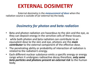EXTERNAL DOSIMETRY
External dosimetry is the measurement of dose when the
radiation source is outside of (or external to) the body.
Dosimetry for photon and beta radiation
• Beta and photon radiation are hazardous to the skin and the eye, as
they can deposit energy in the sensitive cells of these tissues.
• while both photon and beta radiation can contribute to an
equivalent dose to the skin and eye, photons are the main
contributor to the external component of the effective dose.
• The penetrating ability or probability of interaction of radiation is
related to the radiation’s energy.
• Each different nuclear substance emits a specific energy or energy
range when it undergoes radioactive decay therefore, only some
beta particles and photons present an external risk to the human
body.
 
