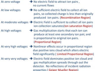 At zero voltage  No electric field to attract ion pairs ,
no current flows
At low voltages  No sufficient electric field to collect all ion
pairs, so collected charge is less than originally
produced ion pairs. (Recombination Region)
At moderate voltages  Electric Field is sufficient to collect all ion pairs
ion collection saturates(Ion saturation Region)
At high voltages  Gas multiplication starts that each ion can
produce at least one secondary ion pair, and
is proportional to original ion pairs.
(Proportional Region)
At very high voltages  Nonlinear effects occur in proportional region
due positive ions cloud which alters electric
field significantly ( Limited Proportional Region)
At very very voltages  Electric field dominates positive ion cloud and
gas multiplication spreads through out the
detector. No reflections of incident radiation
properties ( Geiger Mueller Region)
 