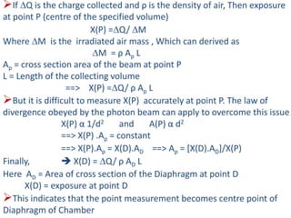If Q is the charge collected and ρ is the density of air, Then exposure
at point P (centre of the specified volume)
X(P) =Q/ M
Where M is the irradiated air mass , Which can derived as
M = ρ Ap L
Ap = cross section area of the beam at point P
L = Length of the collecting volume
==> X(P) =Q/ ρ Ap L
But it is difficult to measure X(P) accurately at point P. The law of
divergence obeyed by the photon beam can apply to overcome this issue
X(P) α 1/d2 and A(P) α d2
==> X(P) .Ap = constant
==> X(P).Ap = X(D).AD ==> Ap = [X(D).AD]/X(P)
Finally,  X(D) = Q/ ρ AD L
Here AD = Area of cross section of the Diaphragm at point D
X(D) = exposure at point D
This indicates that the point measurement becomes centre point of
Diaphragm of Chamber
 