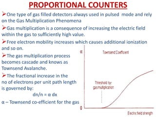 PROPORTIONAL COUNTERS
One type of gas filled detectors always used in pulsed mode and rely
on the Gas Multiplication Phenomena
Gas multiplication is a consequence of increasing the electric field
within the gas to sufficiently high value.
Free electron mobility increases which causes additional ionization
and so on.
The gas multiplication process
becomes cascade and knows as
Townsend Avalanche.
The fractional increase in the
no of electrons per unit path length
is governed by:
dn/n = α dx
α – Townsend co-efficient for the gas
 