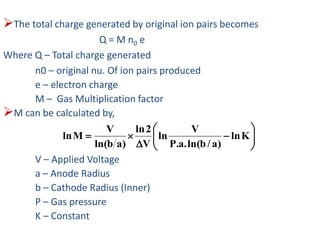 The total charge generated by original ion pairs becomes
Q = M n0 e
Where Q – Total charge generated
n0 – original nu. Of ion pairs produced
e – electron charge
M – Gas Multiplication factor
M can be calculated by,
V – Applied Voltage
a – Anode Radius
b – Cathode Radius (Inner)
P – Gas pressure
K – Constant








 Kln
)a/bln(.a.P
V
ln
V
2ln
)abln(
V
Mln
 